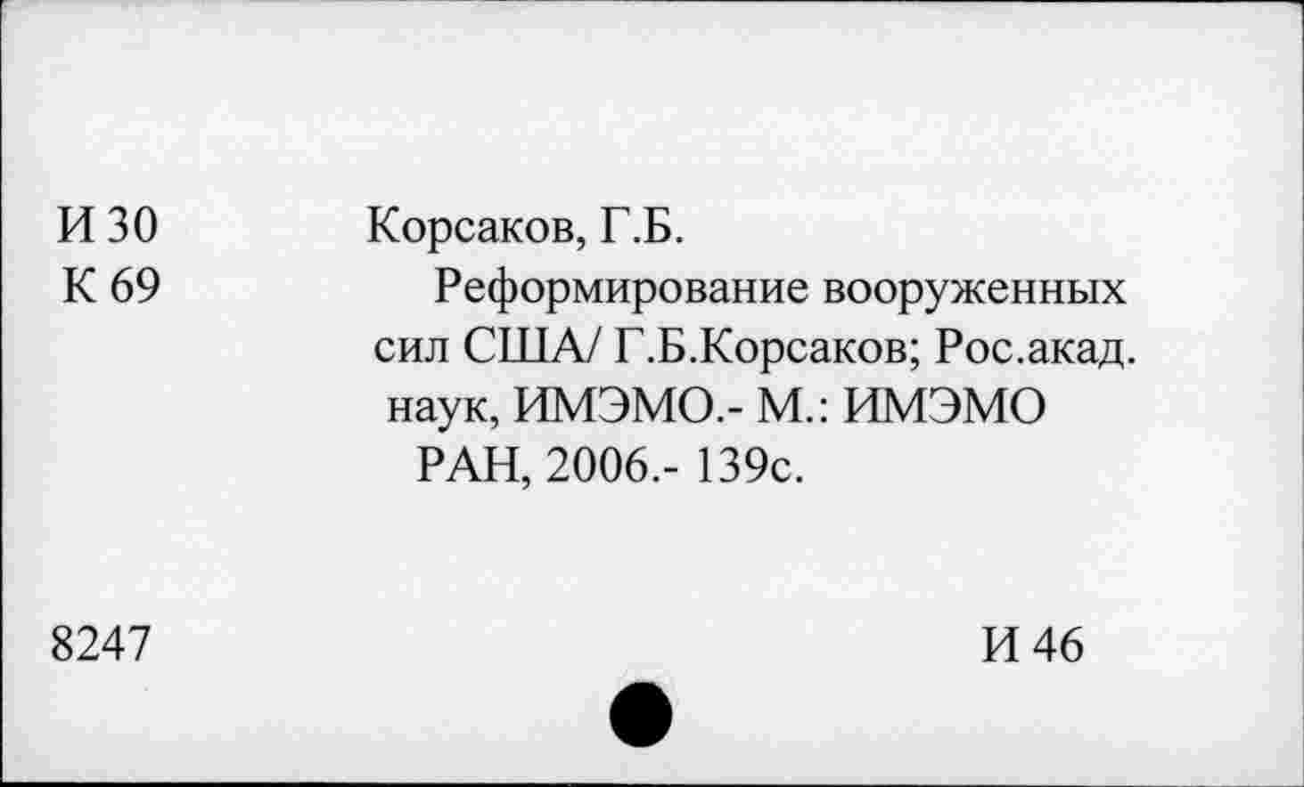 ﻿изо К 69	Корсаков, Г.Б. Реформирование вооруженных сил США/ Г.Б.Корсаков; Рос.акад, наук, ИМЭМО,- М.: ИМЭМО РАН, 2006,- 139с.
8247	И 46